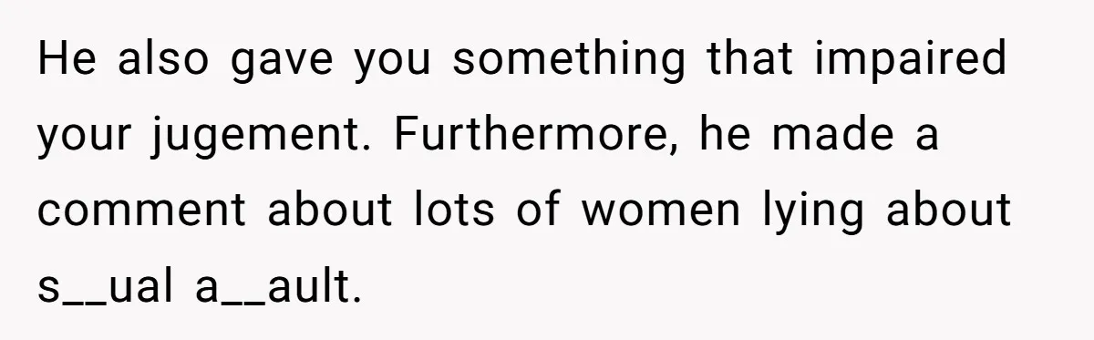 He also gave you something that impaired your jugement. Furthermore, he made a comment about lots of women lying about s__ual a__ault.