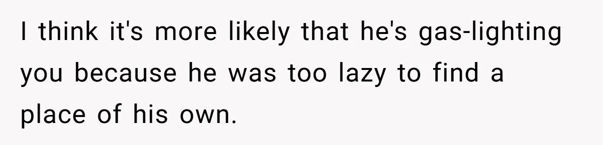I think it's more likely that he's gas-lighting you because he was too lazy to find a place of his own.