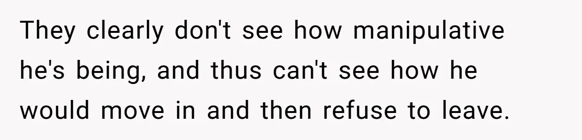 They clearly don't see how manipulative he's being, and thus can't see how he would move in and then refuse to leave.