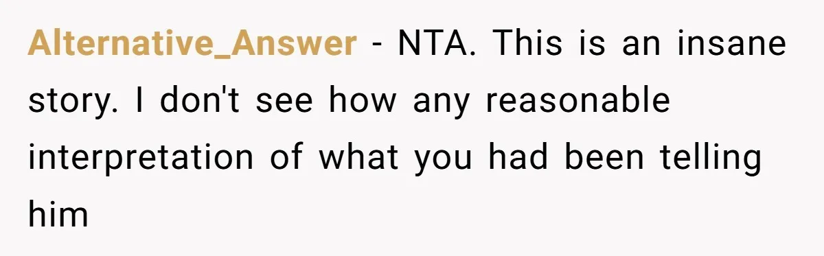 Alternative_Answer − NTA. This is an insane story. I don't see how any reasonable interpretation of what you had been telling him