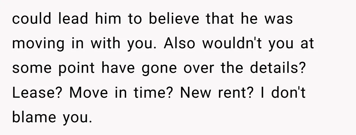 could lead him to believe that he was moving in with you. Also wouldn't you at some point have gone over the details? Lease? Move in time? New rent? I...