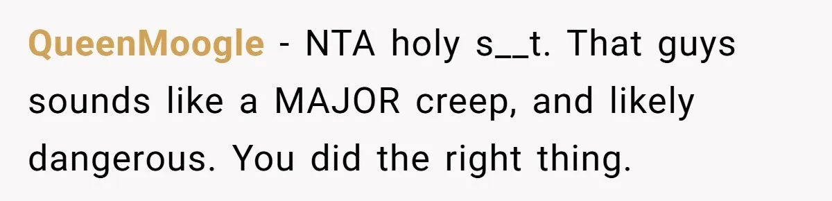 QueenMoogle − NTA holy s__t. That guys sounds like a MAJOR creep, and likely dangerous. You did the right thing.