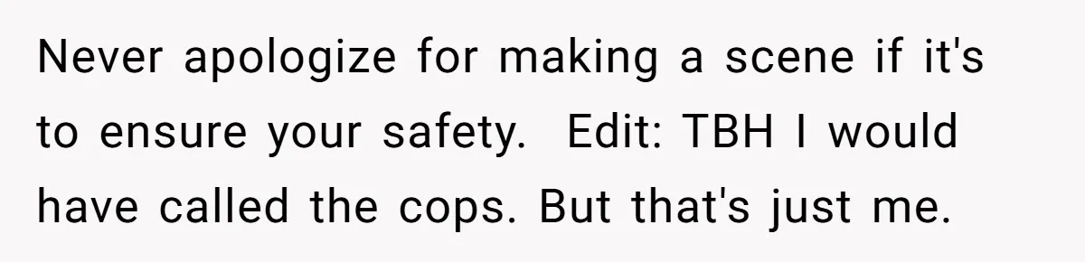 Never apologize for making a scene if it's to ensure your safety. ​ Edit: TBH I would have called the cops. But that's just me.