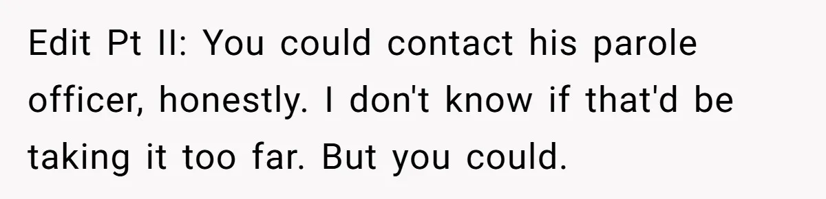 Edit Pt II: You could contact his parole officer, honestly. I don't know if that'd be taking it too far. But you could.