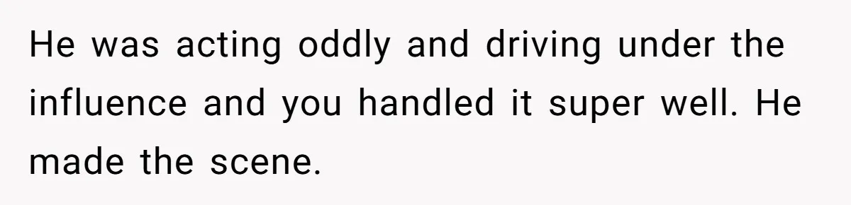 He was acting oddly and driving under the influence and you handled it super well. He made the scene.