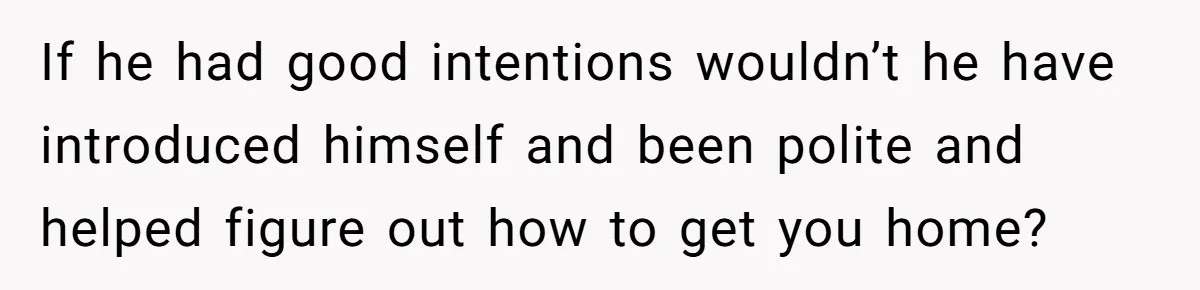 If he had good intentions wouldn’t he have introduced himself and been polite and helped figure out how to get you home?