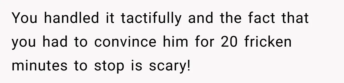 You handled it tactifully and the fact that you had to convince him for 20 fricken minutes to stop is scary!