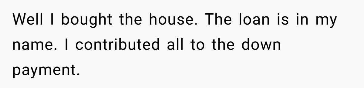 Well I bought the house. The loan is in my name. I contributed all to the down payment.