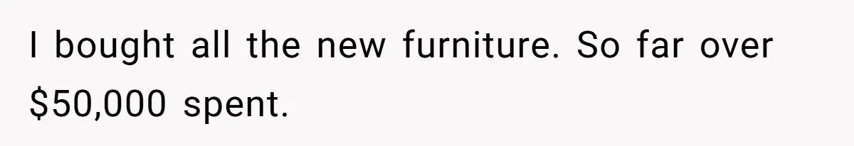 I bought all the new furniture. So far over $50,000 spent.