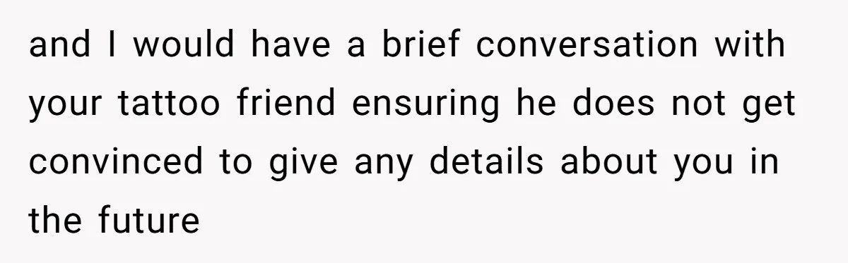 and I would have a brief conversation with your tattoo friend ensuring he does not get convinced to give any details about you in the future