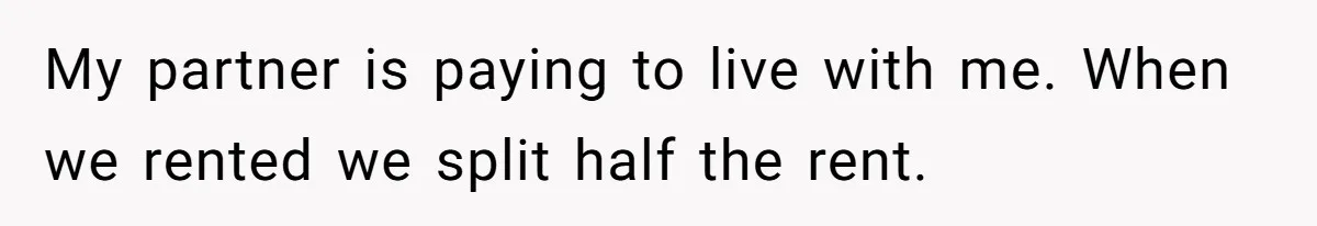 My partner is paying to live with me. When we rented we split half the rent.