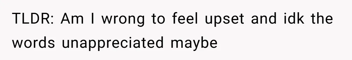 TLDR: Am I wrong to feel upset and idk the words unappreciated maybe