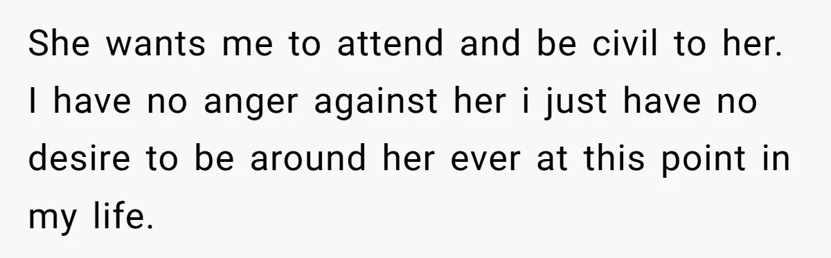 She wants me to attend and be civil to her. I have no anger against her i just have no desire to be around her ever at this point in...