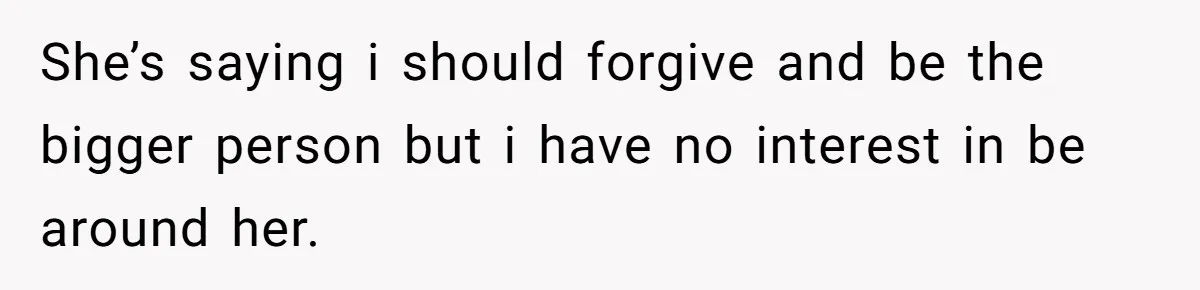 She’s saying i should forgive and be the bigger person but i have no interest in be around her.