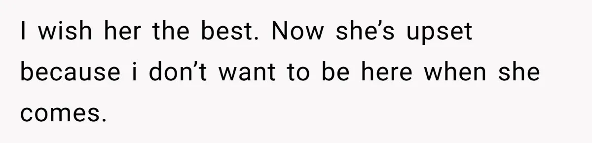 I wish her the best. Now she’s upset because i don’t want to be here when she comes.