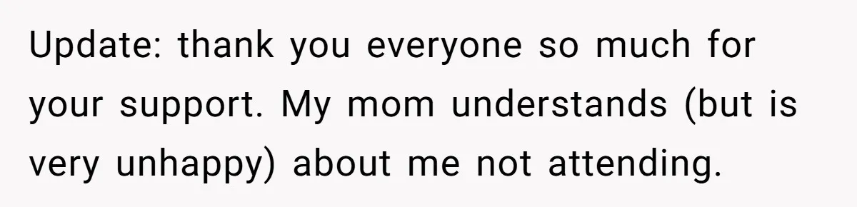 Update: thank you everyone so much for your support. My mom understands (but is very unhappy) about me not attending.