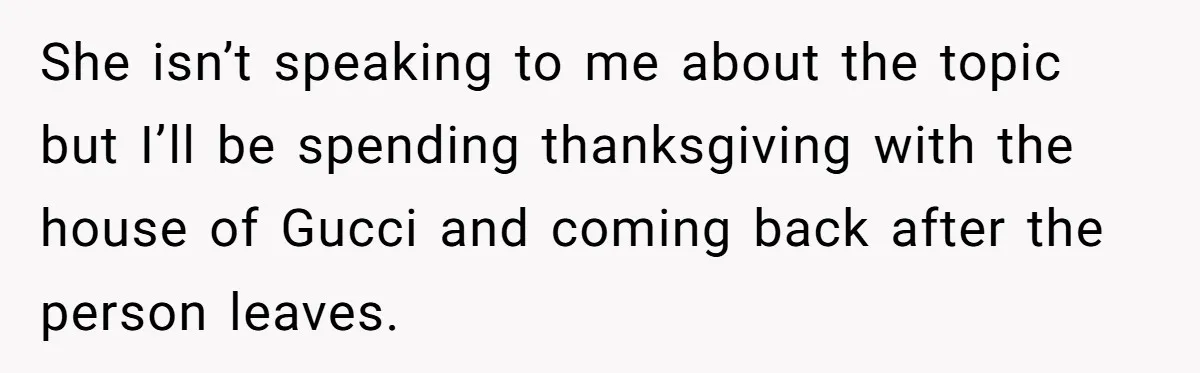 She isn’t speaking to me about the topic but I’ll be spending thanksgiving with the house of Gucci and coming back after the person leaves.
