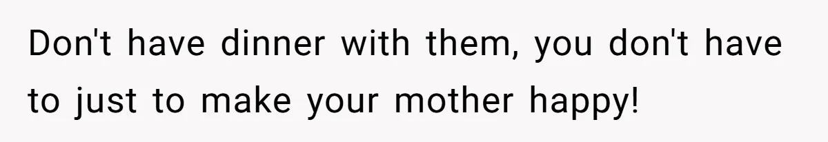 Don't have dinner with them, you don't have to just to make your mother happy!