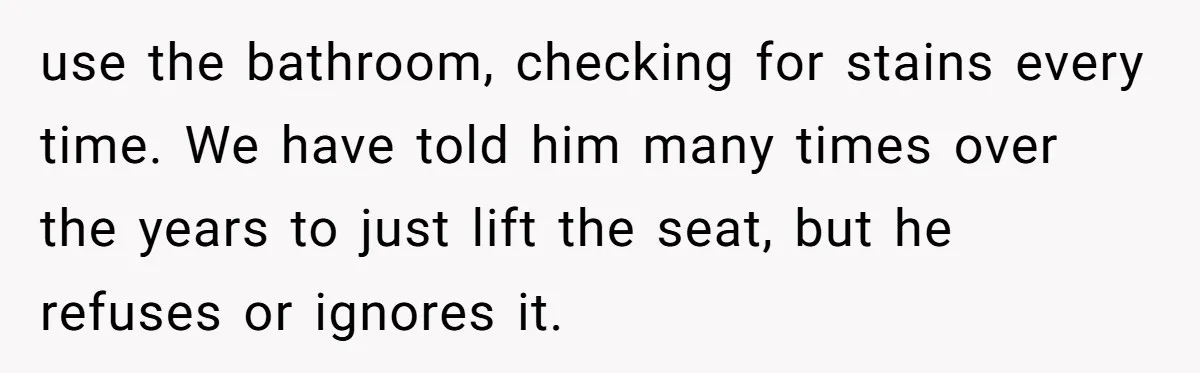 use the bathroom, checking for stains every time. We have told him many times over the years to just lift the seat, but he refuses or ignores it.
