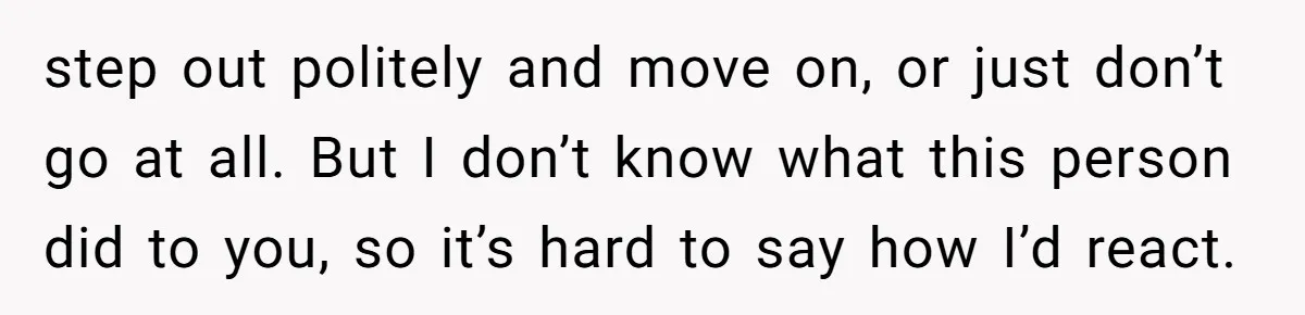 step out politely and move on, or just don’t go at all. But I don’t know what this person did to you, so it’s hard to say how I’d react.