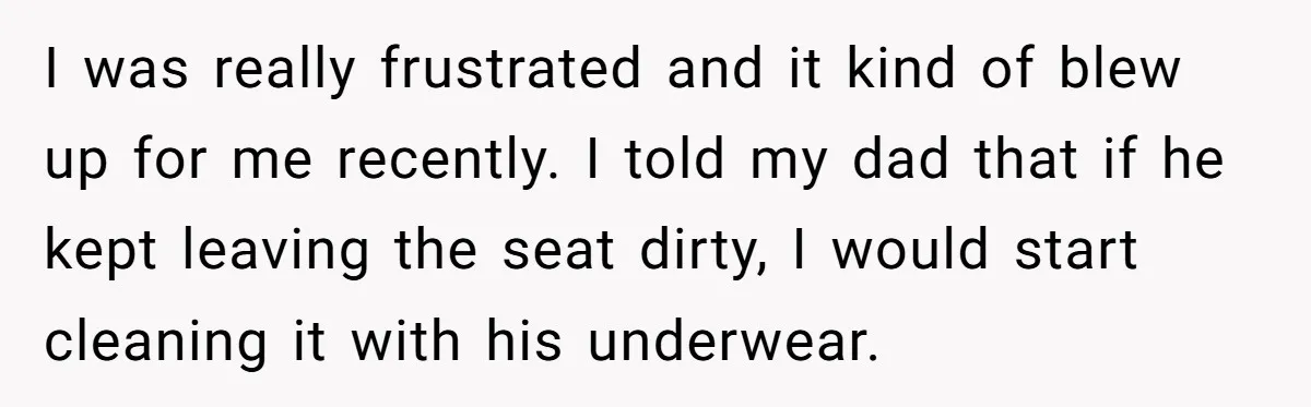 I was really frustrated and it kind of blew up for me recently. I told my dad that if he kept leaving the seat dirty, I would start cleaning it...