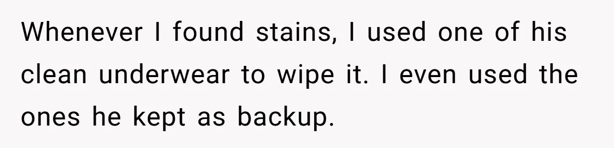 Whenever I found stains, I used one of his clean underwear to wipe it. I even used the ones he kept as backup.