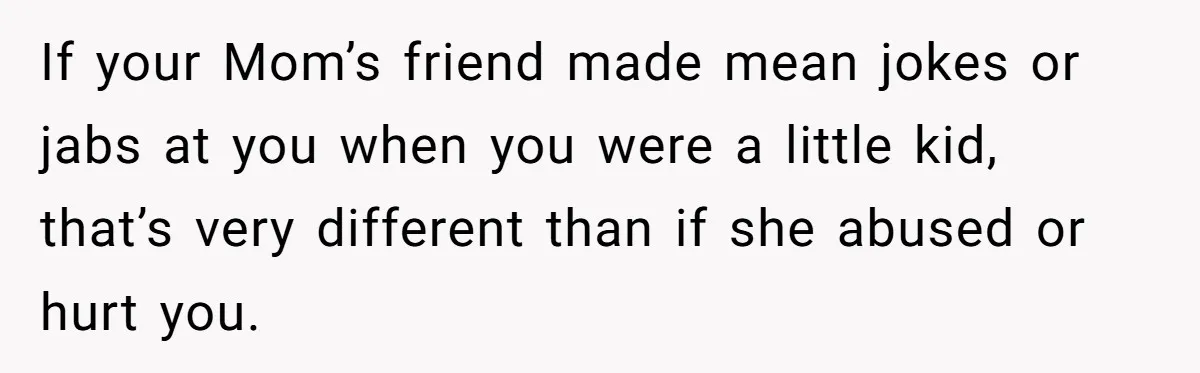 If your Mom’s friend made mean jokes or jabs at you when you were a little kid, that’s very different than if she abused or hurt you.