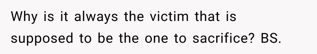 Why is it always the victim that is supposed to be the one to sacrifice? BS.