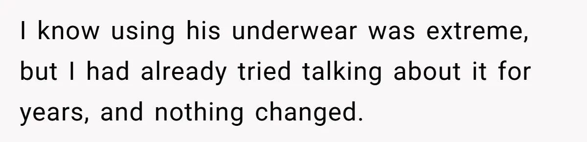 I know using his underwear was extreme, but I had already tried talking about it for years, and nothing changed.