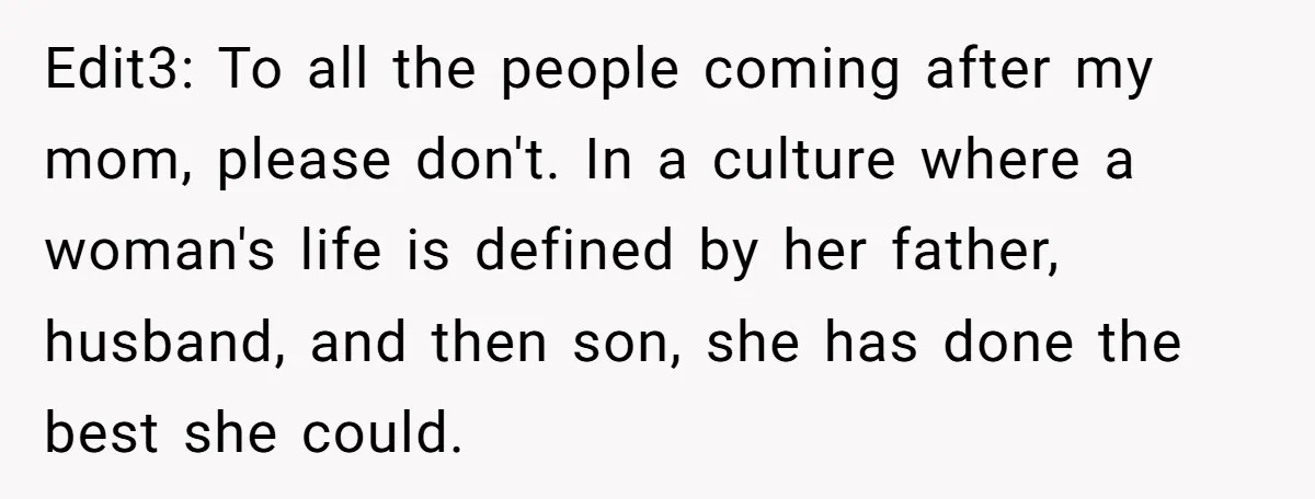 Edit3: To all the people coming after my mom, please don't. In a culture where a woman's life is defined by her father, husband, and then son, she has done...