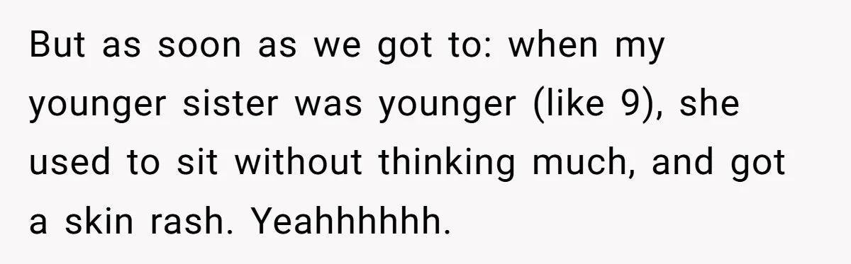 But as soon as we got to: when my younger sister was younger (like 9), she used to sit without thinking much, and got a skin rash. Yeahhhhhh.