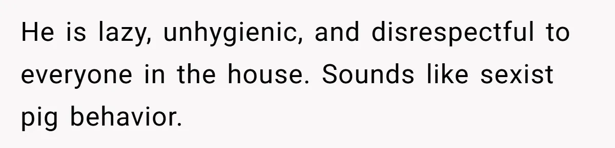 He is lazy, unhygienic, and disrespectful to everyone in the house. Sounds like sexist pig behavior.