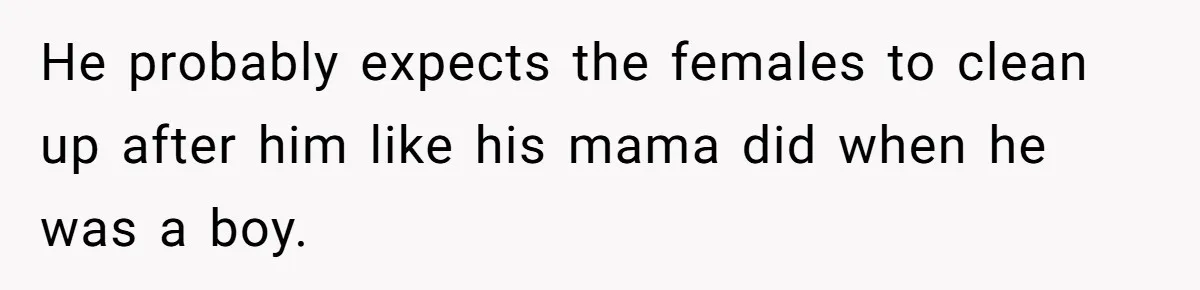 He probably expects the females to clean up after him like his mama did when he was a boy.