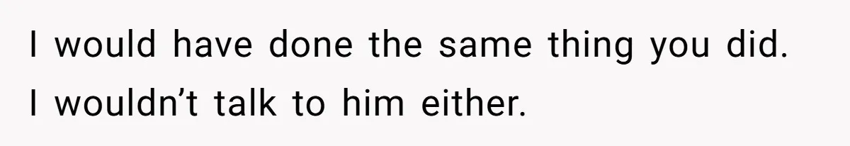 I would have done the same thing you did. I wouldn’t talk to him either.