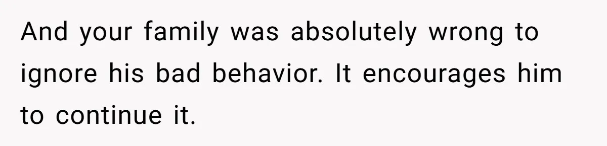 And your family was absolutely wrong to ignore his bad behavior. It encourages him to continue it.