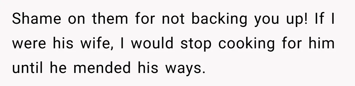 Shame on them for not backing you up! If I were his wife, I would stop cooking for him until he mended his ways.