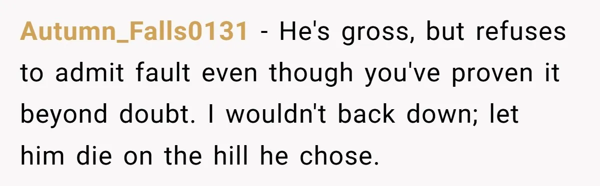 Autumn_Falls0131 − He's gross, but refuses to admit fault even though you've proven it beyond doubt. I wouldn't back down; let him die on the hill he chose.