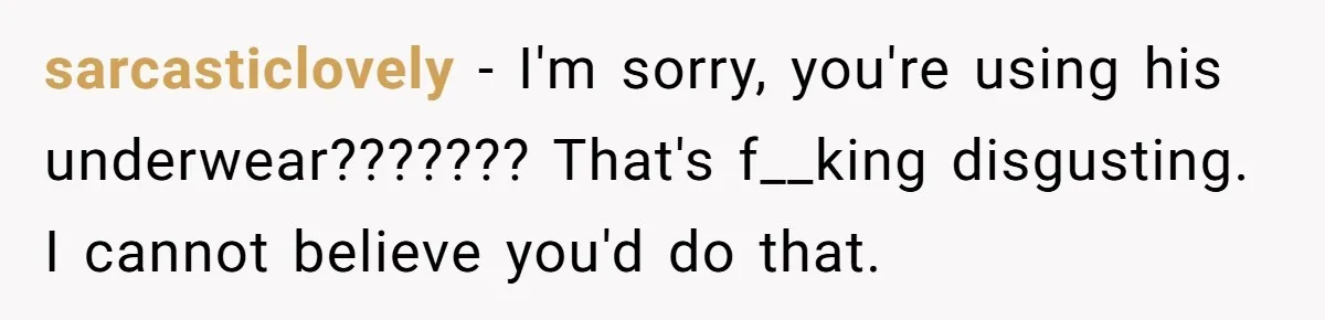 sarcasticlovely − I'm sorry, you're using his underwear??????? That's f__king disgusting. I cannot believe you'd do that.