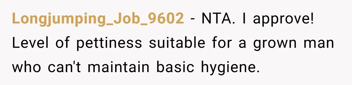Longjumping_Job_9602 − NTA. I approve! Level of pettiness suitable for a grown man who can't maintain basic hygiene.
