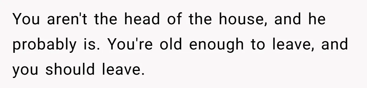 You aren't the head of the house, and he probably is. You're old enough to leave, and you should leave.