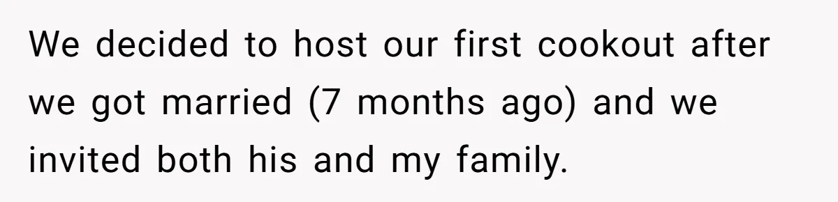 We decided to host our first cookout after we got married (7 months ago) and we invited both his and my family.