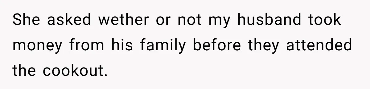 She asked wether or not my husband took money from his family before they attended the cookout.