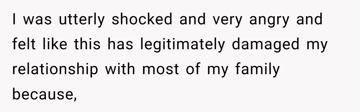I was utterly shocked and very angry and felt like this has legitimately damaged my relationship with most of my family because,