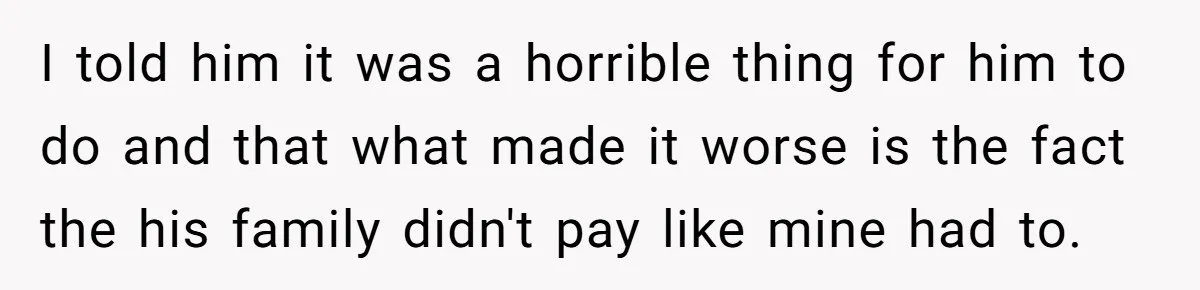 I told him it was a horrible thing for him to do and that what made it worse is the fact the his family didn't pay like mine had to.