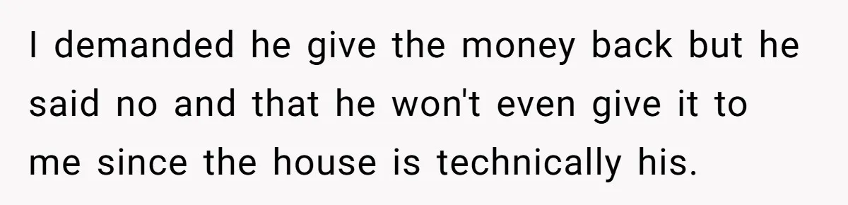 I demanded he give the money back but he said no and that he won't even give it to me since the house is technically his.