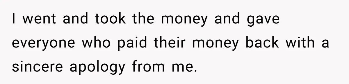 I went and took the money and gave everyone who paid their money back with a sincere apology from me.