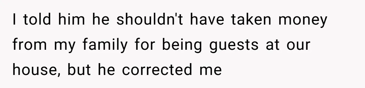I told him he shouldn't have taken money from my family for being guests at our house, but he corrected me