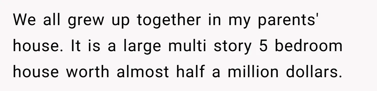 We all grew up together in my parents' house. It is a large multi story 5 bedroom house worth almost half a million dollars.