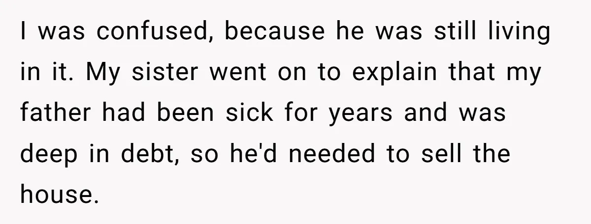 I was confused, because he was still living in it. My sister went on to explain that my father had been sick for years and was deep in debt, so...