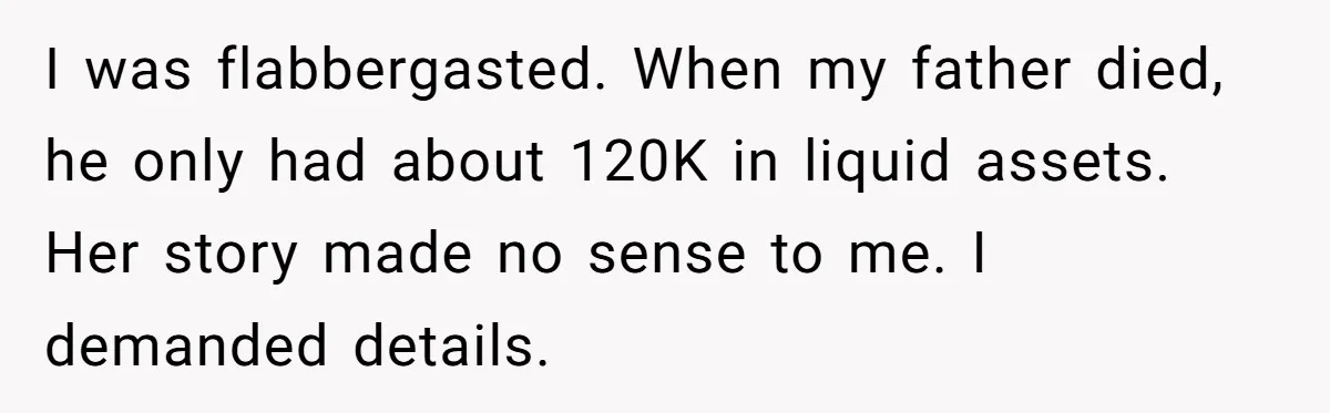 I was flabbergasted. When my father died, he only had about 120K in liquid assets. Her story made no sense to me. I demanded details.